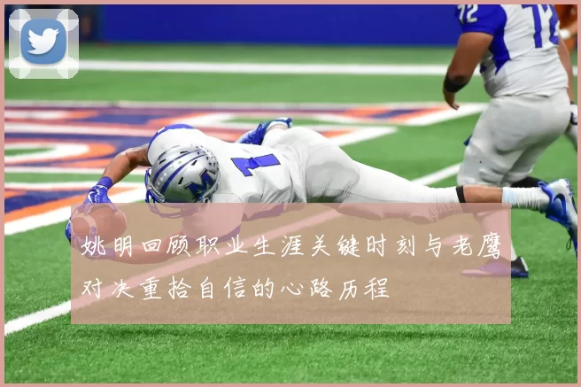 姚明回顾职业生涯关键时刻与老鹰对决重拾自信的心路历程