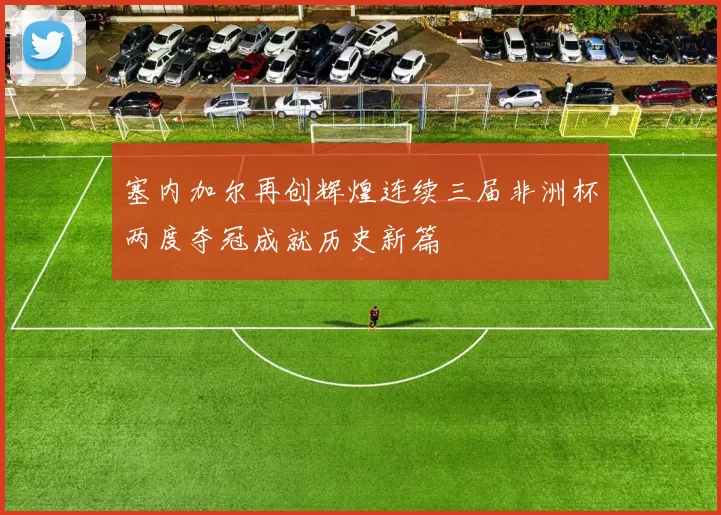 塞内加尔再创辉煌连续三届非洲杯两度夺冠成就历史新篇