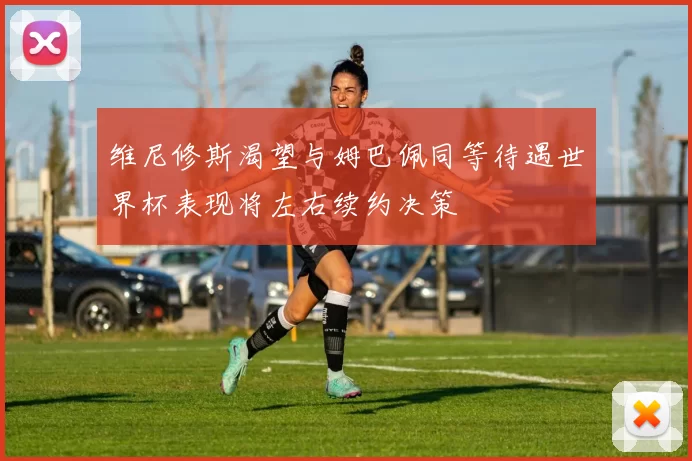 维尼修斯渴望与姆巴佩同等待遇世界杯表现将左右续约决策