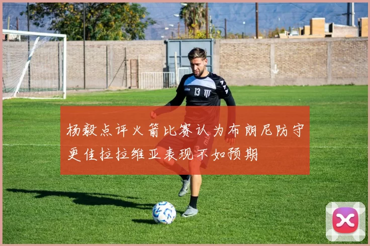 杨毅点评火箭比赛认为布朗尼防守更佳拉拉维亚表现不如预期