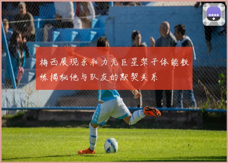 梅西展现亲和力无巨星架子体能教练揭秘他与队友的默契关系