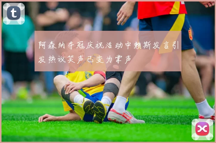 阿森纳夺冠庆祝活动中赖斯发言引发热议笑声已变为掌声