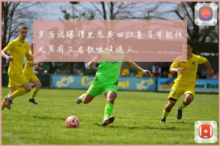 罗马诺曝穆里尼奥回归皇马可能性大另有三名教练候选人