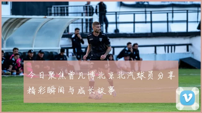 今日聚焦曾凡博北京北汽球员分享精彩瞬间与成长故事