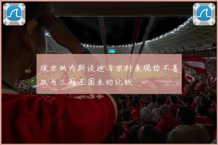 埃尔纳内斯谈迪马尔科表现称不喜欢与三冠王国米的比较