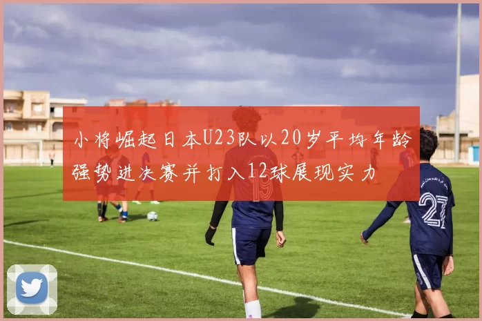 小将崛起日本U23队以20岁平均年龄强势进决赛并打入12球展现实力